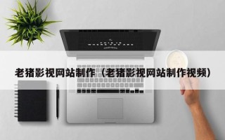 韩城老猪影视网站制作（老猪影视网站制作视频）